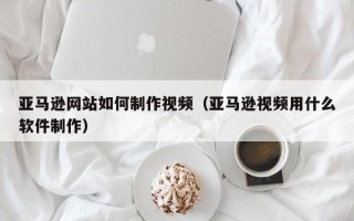 镇江亚马逊网站如何制作视频（亚马逊视频用什么软件制作）